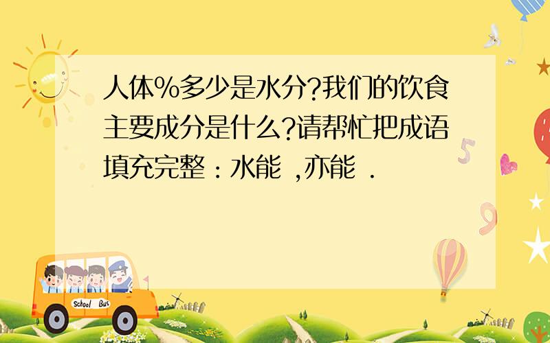 人体%多少是水分?我们的饮食主要成分是什么?请帮忙把成语填充完整：水能 ,亦能 .