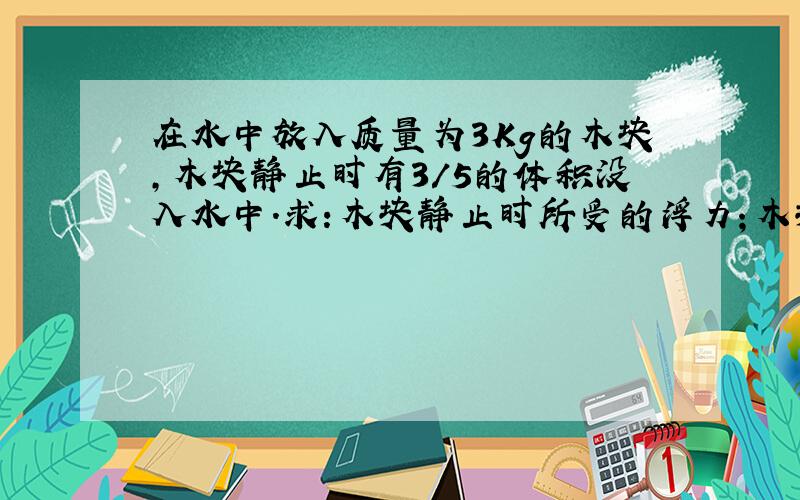 在水中放入质量为3Kg的木块,木块静止时有3/5的体积没入水中.求:木块静止时所受的浮力；木块的体积.