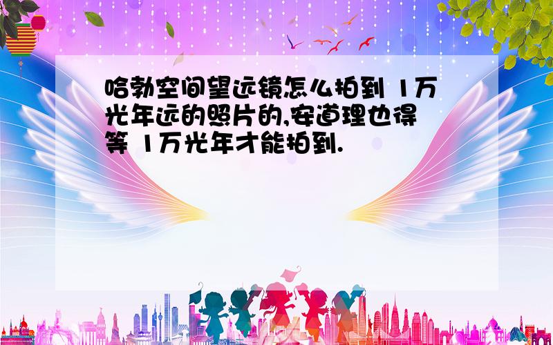 哈勃空间望远镜怎么拍到 1万光年远的照片的,安道理也得 等 1万光年才能拍到.