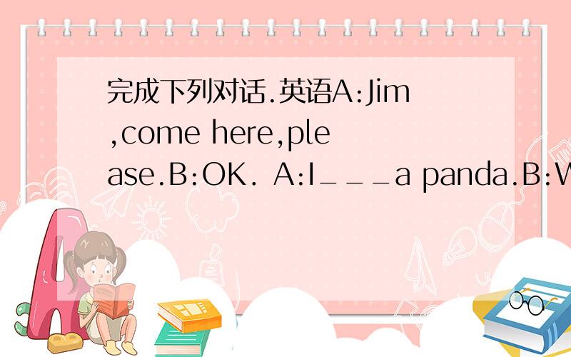 完成下列对话.英语A:Jim,come here,please.B:OK．A:I___a panda.B:What?A