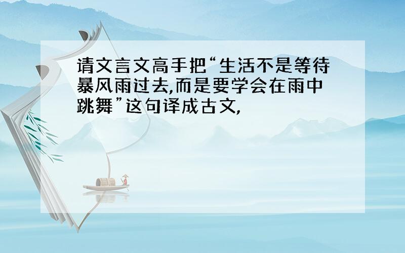 请文言文高手把“生活不是等待暴风雨过去,而是要学会在雨中跳舞”这句译成古文,