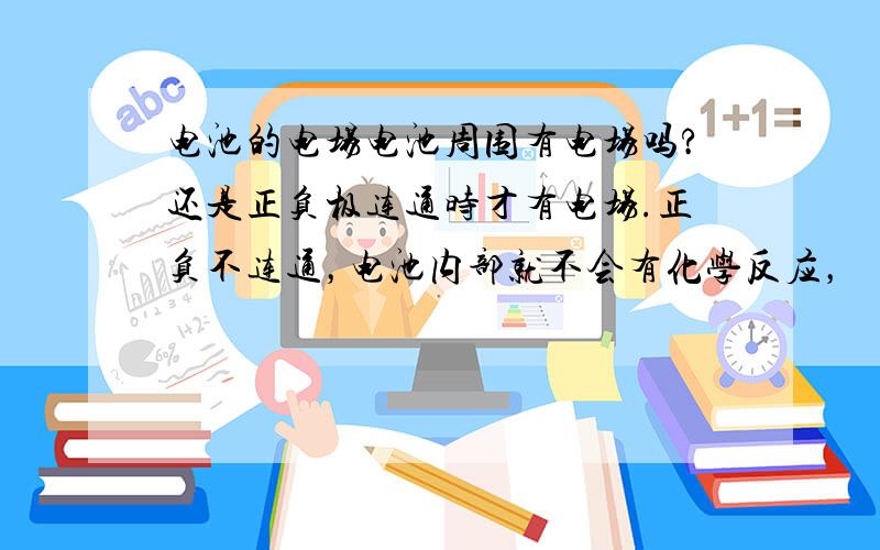 电池的电场电池周围有电场吗?还是正负极连通时才有电场.正负不连通，电池内部就不会有化学反应，