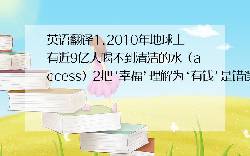 英语翻译1.2010年地球上有近9亿人喝不到清洁的水（access）2把‘幸福’理解为‘有钱’是错误的.（define）