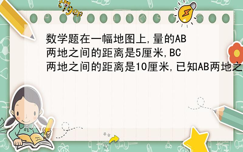 数学题在一幅地图上,量的AB两地之间的距离是5厘米,BC两地之间的距离是10厘米,已知AB两地之间的实际