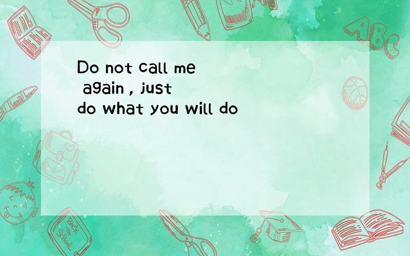 Do not call me again , just do what you will do