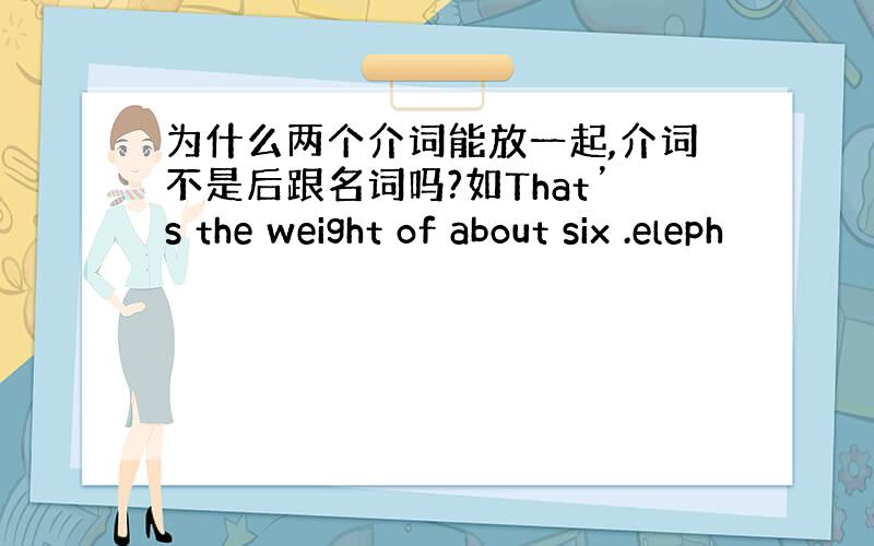 为什么两个介词能放一起,介词不是后跟名词吗?如That’s the weight of about six .eleph