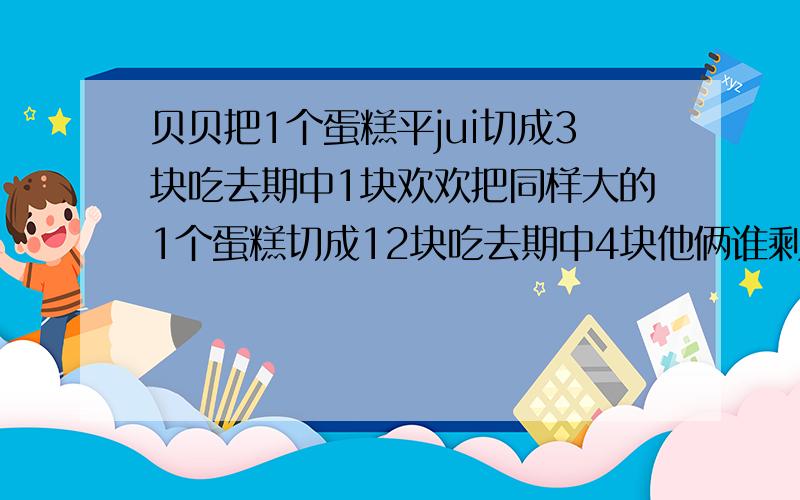 贝贝把1个蛋糕平jui切成3块吃去期中1块欢欢把同样大的1个蛋糕切成12块吃去期中4块他俩谁剩下的多