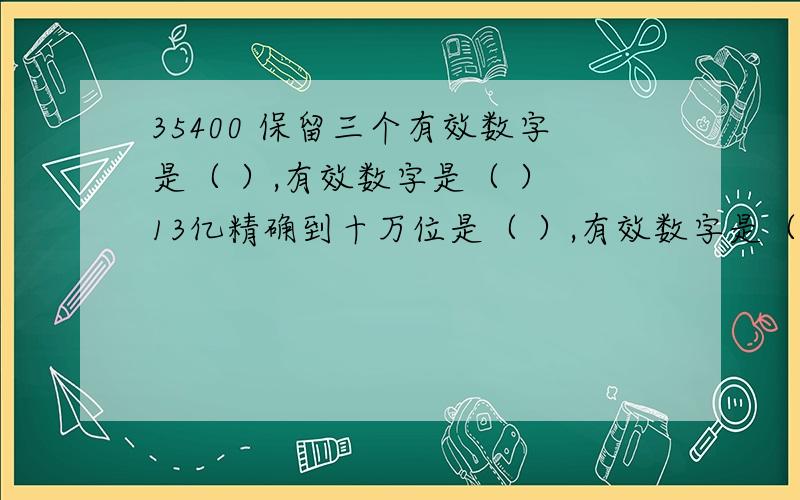 35400 保留三个有效数字是（ ）,有效数字是（ ） 13亿精确到十万位是（ ）,有效数字是（ ）