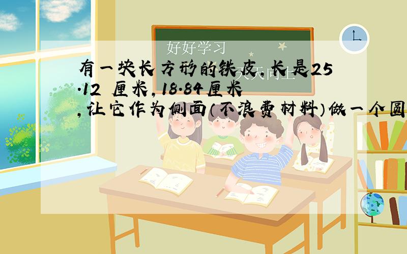 有一块长方形的铁皮,长是25.12 厘米,18.84厘米,让它作为侧面（不浪费材料）做一个圆柱形状的容器,要配一个多大面