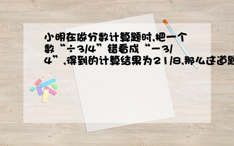 小明在做分数计算题时,把一个数“÷3/4”错看成“－3/4”,得到的计算结果为21/8,那么这道题正确答案是几