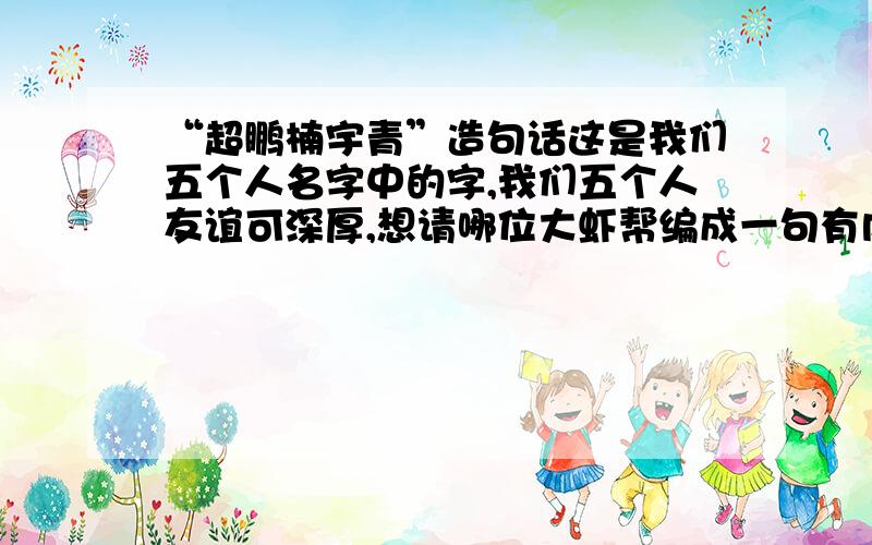 “超鹏楠宇青”造句话这是我们五个人名字中的字,我们五个人友谊可深厚,想请哪位大虾帮编成一句有内涵的话,用上这五个字,顺序