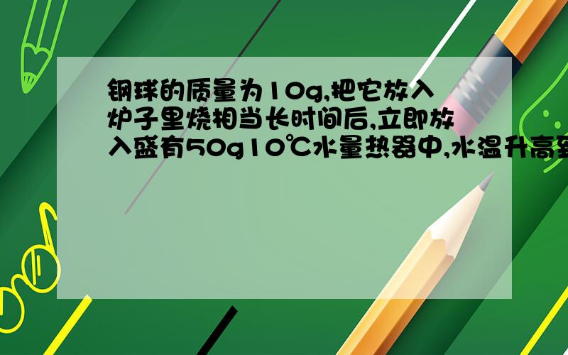 钢球的质量为10g,把它放入炉子里烧相当长时间后,立即放入盛有50g10℃水量热器中,水温升高到25℃,