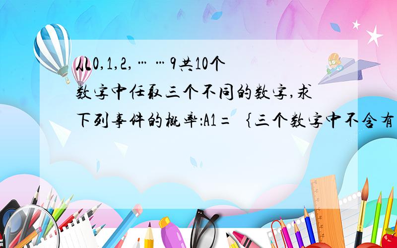 从0,1,2,……9共10个数字中任取三个不同的数字,求下列事件的概率：A1=｛三个数字中不含有0和5｝；A2＝｛三个数