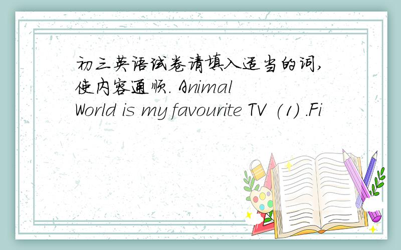 初三英语试卷请填入适当的词,使内容通顺. Animal World is my favourite TV (1) .Fi