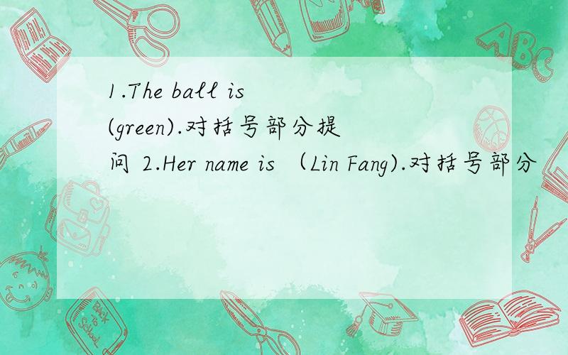 1.The ball is (green).对括号部分提问 2.Her name is （Lin Fang).对括号部分