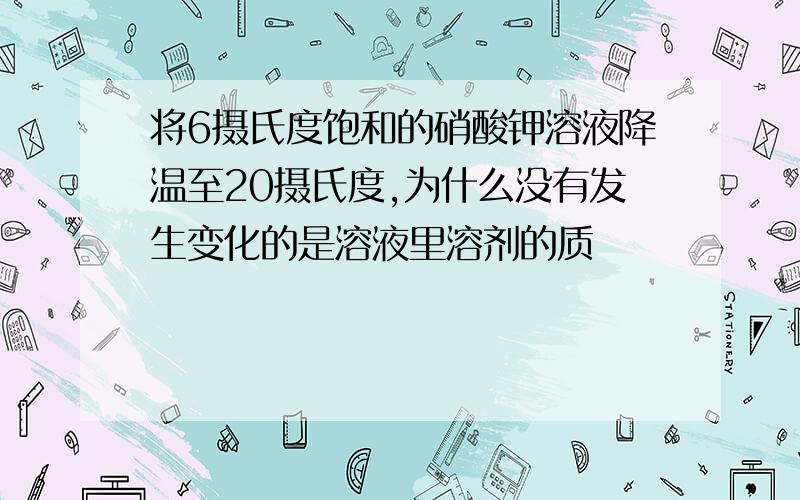 将6摄氏度饱和的硝酸钾溶液降温至20摄氏度,为什么没有发生变化的是溶液里溶剂的质