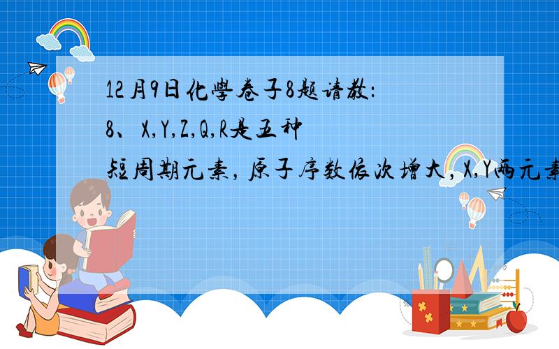 12月9日化学卷子8题请教：8、X,Y,Z,Q,R是五种短周期元素，原子序数依次增大，X,Y两元素最高正价与最低负价之和