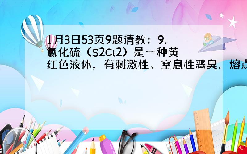 1月3日53页9题请教：9.氯化硫（S2Cl2）是一种黄红色液体，有刺激性、窒息性恶臭，熔点为-80℃，沸点137.1℃