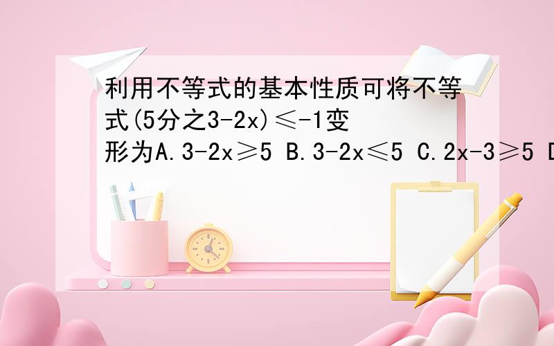 利用不等式的基本性质可将不等式(5分之3-2x)≤-1变形为A.3-2x≥5 B.3-2x≤5 C.2x-3≥5 D.2