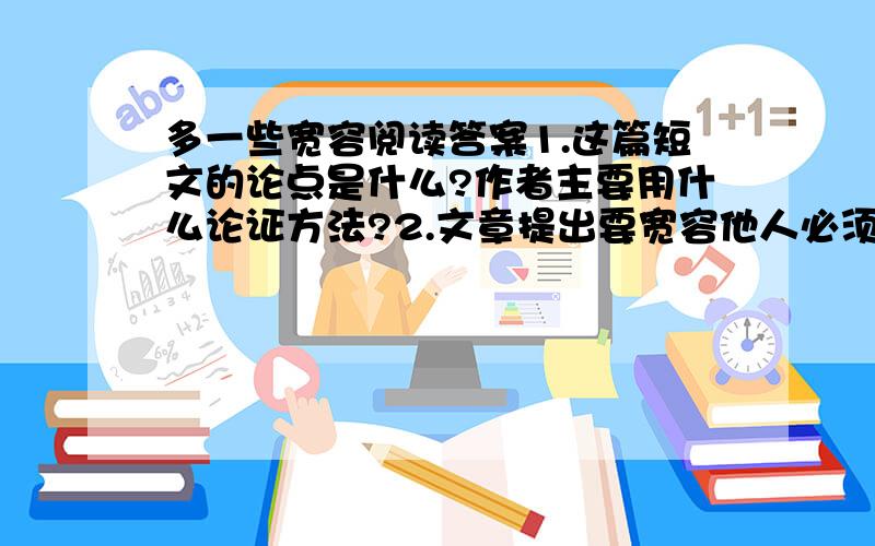 多一些宽容阅读答案1.这篇短文的论点是什么?作者主要用什么论证方法?2.文章提出要宽容他人必须互谅、互让、互敬、互爱,你