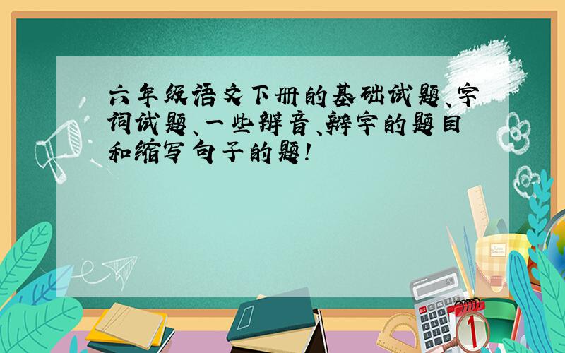 六年级语文下册的基础试题、字词试题、一些辨音、辩字的题目和缩写句子的题!