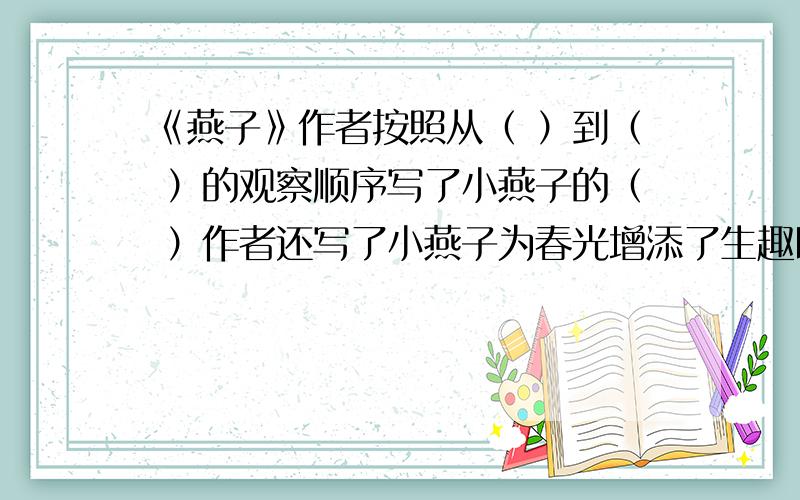 《燕子》作者按照从（ ）到（ ）的观察顺序写了小燕子的（ ）作者还写了小燕子为春光增添了生趣以及（ ）等内容.