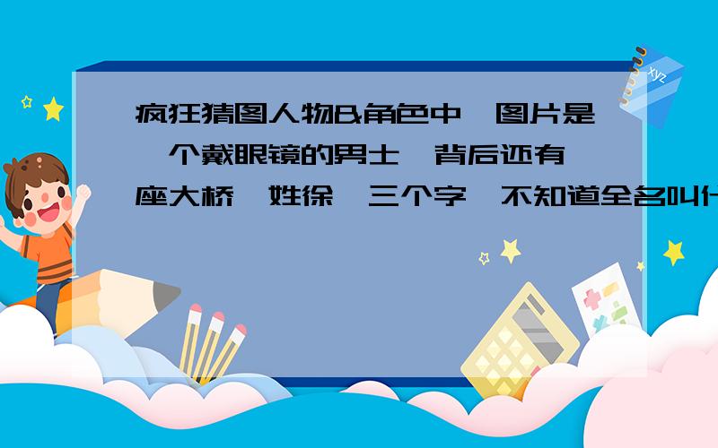 疯狂猜图人物&角色中,图片是一个戴眼镜的男士,背后还有一座大桥,姓徐,三个字,不知道全名叫什么