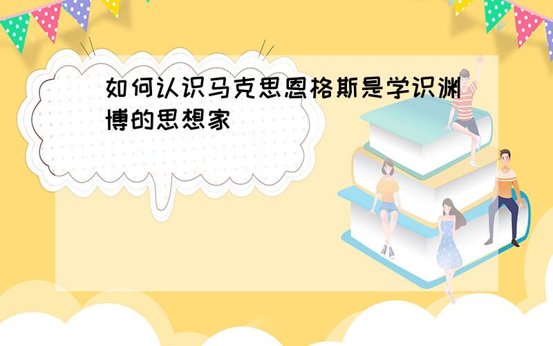 如何认识马克思恩格斯是学识渊博的思想家