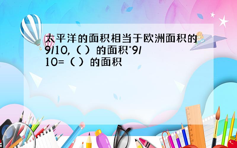 太平洋的面积相当于欧洲面积的9/10,（ ）的面积*9/10=（ ）的面积