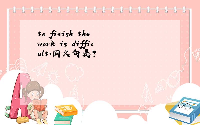 to finish the work is difficult.同义句是?