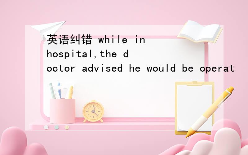 英语纠错 while in hospital,the doctor advised he would be operat