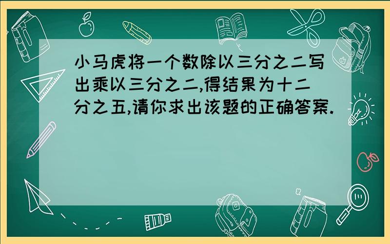 小马虎将一个数除以三分之二写出乘以三分之二,得结果为十二分之五,请你求出该题的正确答案.