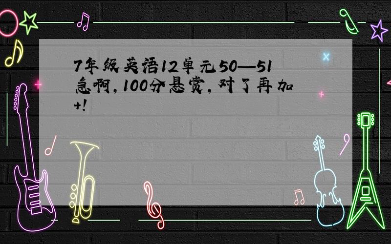 7年级英语12单元50—51急啊,100分悬赏,对了再加+!