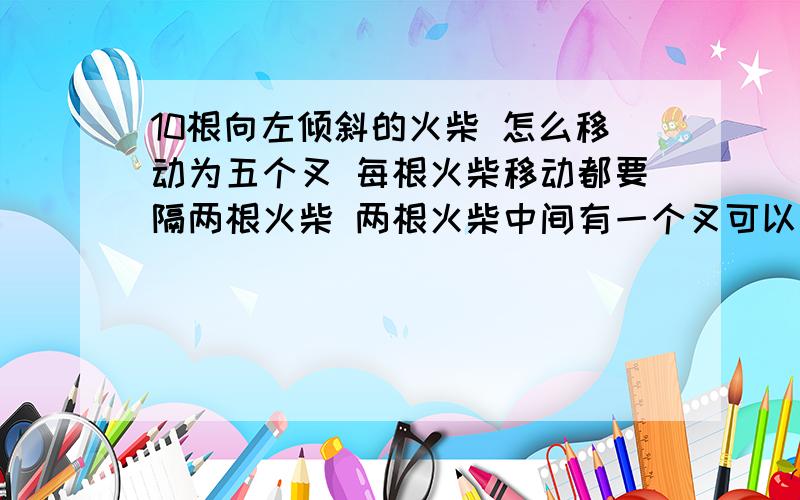 10根向左倾斜的火柴 怎么移动为五个叉 每根火柴移动都要隔两根火柴 两根火柴中间有一个叉可以移动 改...