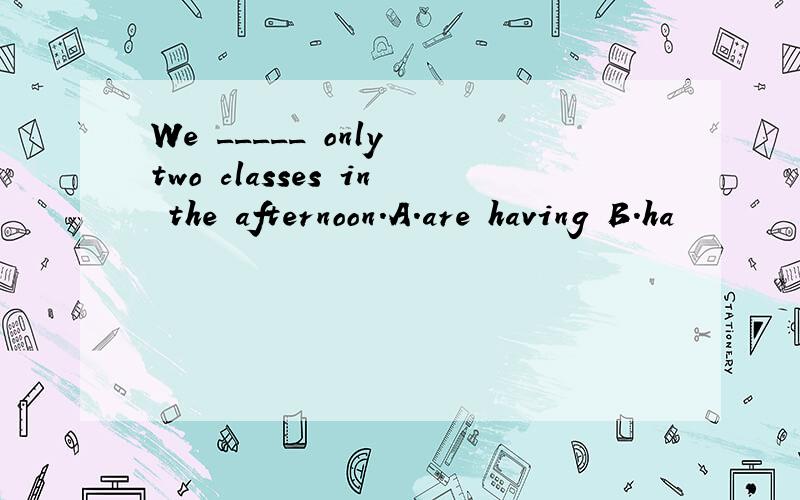 We _____ only two classes in the afternoon.A.are having B.ha