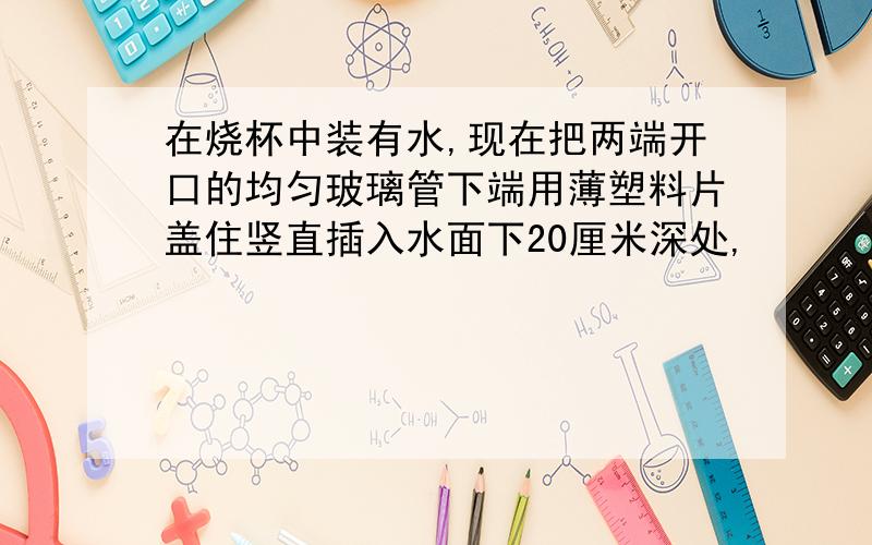 在烧杯中装有水,现在把两端开口的均匀玻璃管下端用薄塑料片盖住竖直插入水面下20厘米深处,