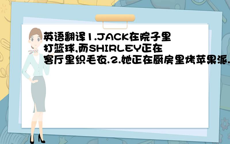 英语翻译1.JACK在院子里打篮球,而SHIRLEY正在客厅里织毛衣.2.她正在厨房里烤苹果派.他每周末都会为家人做甜点