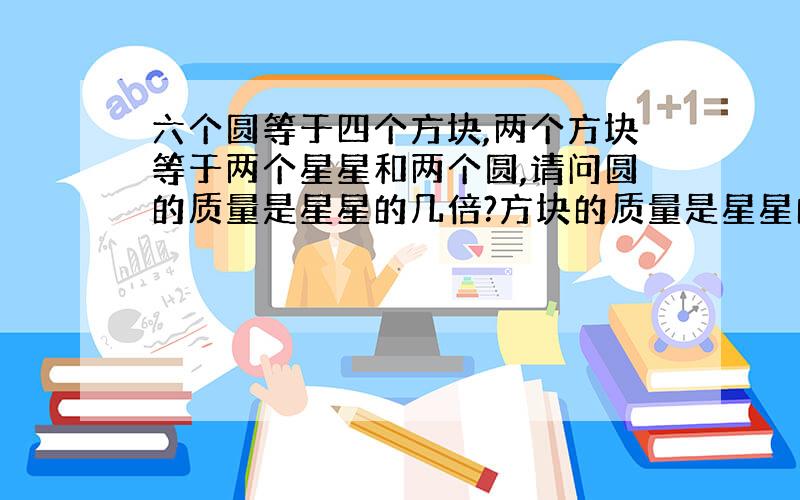 六个圆等于四个方块,两个方块等于两个星星和两个圆,请问圆的质量是星星的几倍?方块的质量是星星的几倍?请把过程写出来.