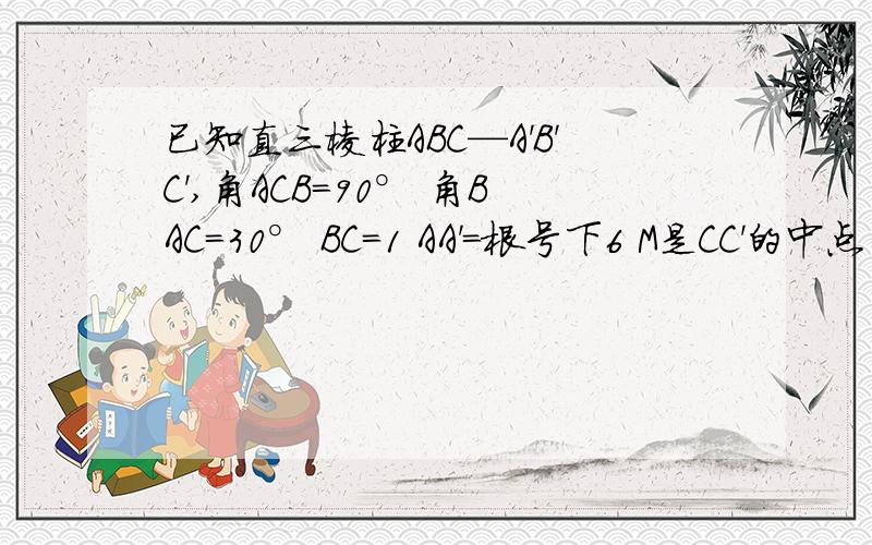 已知直三棱柱ABC—A'B'C',角ACB=90° 角BAC=30° BC=1 AA'=根号下6 M是CC'的中点 求证