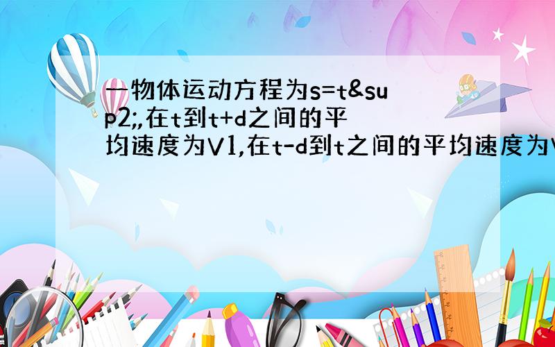 一物体运动方程为s=t²,在t到t+d之间的平均速度为V1,在t-d到t之间的平均速度为V2,则（ ）