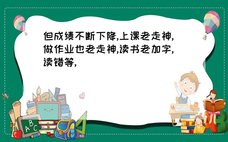 但成绩不断下降,上课老走神,做作业也老走神,读书老加字,读错等,