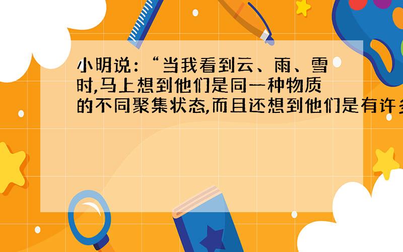 小明说：“当我看到云、雨、雪时,马上想到他们是同一种物质的不同聚集状态,而且还想到他们是有许多肉眼看不到的微粒构成的,这