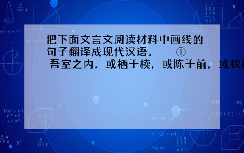 把下面文言文阅读材料中画线的句子翻译成现代汉语。 　　① 吾室之内，或栖于椟，或陈于前，或枕籍于床，