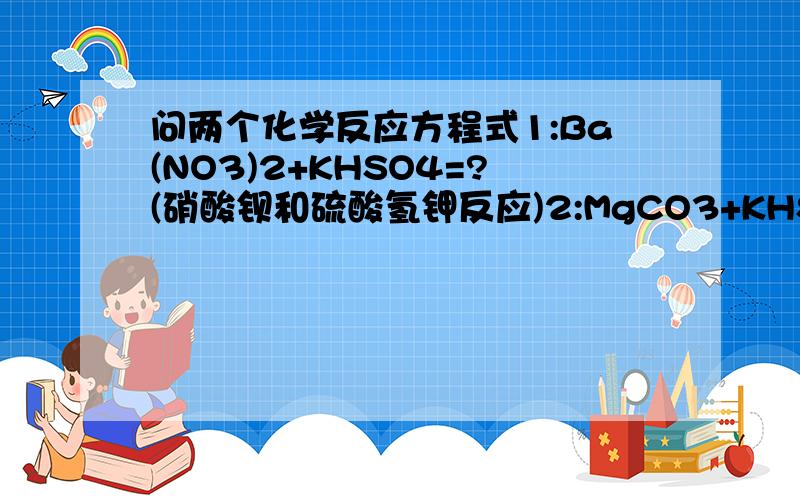 问两个化学反应方程式1:Ba(NO3)2+KHSO4=?(硝酸钡和硫酸氢钾反应)2:MgCO3+KHSO4=?(碳酸镁和