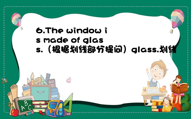 6.The window is made of glass.（根据划线部分提问）glass.划线