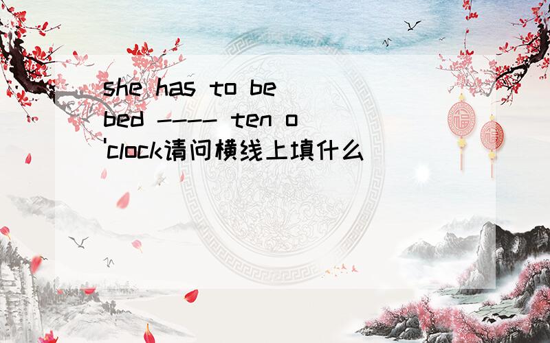 she has to be bed ---- ten o'clock请问横线上填什么