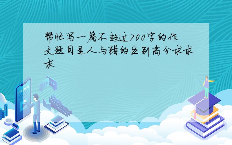 帮忙写一篇不超过700字的作文题目是人与猪的区别高分求求求