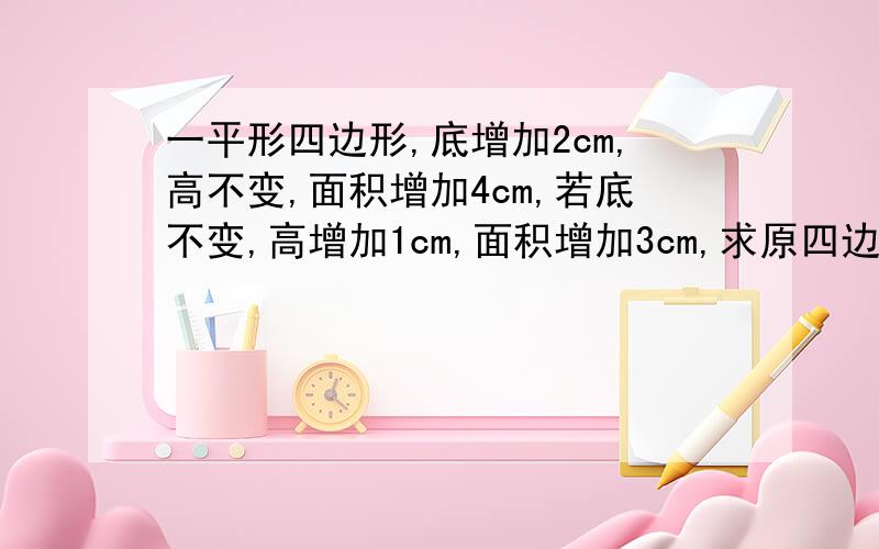 一平形四边形,底增加2cm,高不变,面积增加4cm,若底不变,高增加1cm,面积增加3cm,求原四边形面积