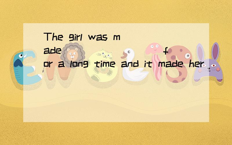 The girl was made _________for a long time and it made her__