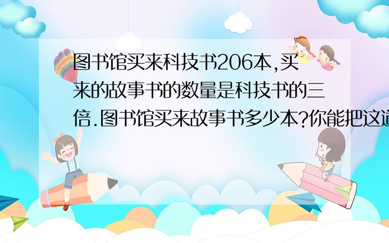 图书馆买来科技书206本,买来的故事书的数量是科技书的三倍.图书馆买来故事书多少本?你能把这道题改编成用除法计算的问题吗